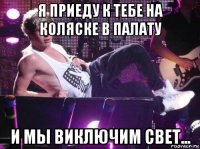 я приеду к тебе на коляске в палату и мы виключим свет...