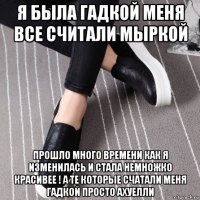 я была гадкой меня все считали мыркой прошло много времени как я изменилась и стала немножко красивее ! а те которые счатали меня гадкой просто ахуелли