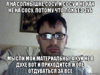 я на солнышке сосу, и сосу и не как не на сосу, потому что лох без зуб мысли мои материальны, а хуй не в духе вот и приходится жопе отдуваться за все