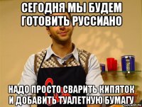 сегодня мы будем готовить руссиано надо просто сварить кипяток и добавить туалетную бумагу