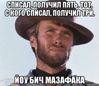 списал, получил пять. тот, с кого списал, получил три. йоу бич мазафака
