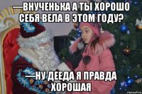 —внученька а ты хорошо себя вела в этом году? —ну дееда я правда хорошая