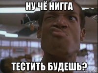 ну чё нигга тестить будешь?