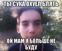 ты сука охуел блять ой мам я больше не буду