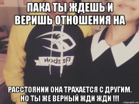 пака ты ждешь и веришь отношения на расстоянии она трахается с другим. но ты же верный жди жди !!!