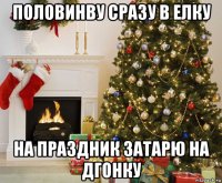 половинву сразу в елку на праздник затарю на дгонку