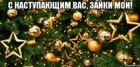 с наступающим вас, зайки мои! 