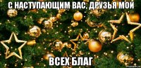 с наступающим вас, друзья мои всех благ