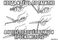 когда идёшь по тагилке а к тебе подошёл алкаш и просит мелочь