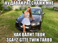 ну давай расскажи мне как валит твой 3gayz-gtte twin tarbo