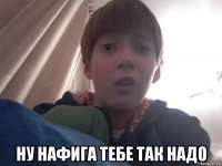  ну нафига тебе так надо