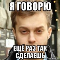 я говорю ещё раз так сделаешь
