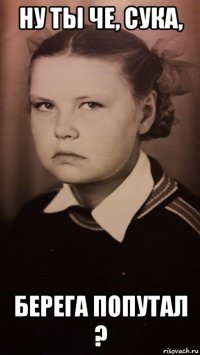 ну ты че, сука, берега попутал ?