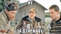 ну, за дзяржаву !