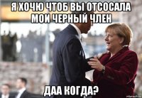 я хочю чтоб вы отсосала мои черный член даа когда?