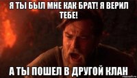 я ты был мне как брат! я верил тебе! а ты пошел в другой клан