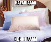 наташаааа идик нааам