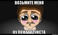 возьмите меня ну пожааалуйста