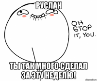 руслан ты так много сделал за эту неделю!