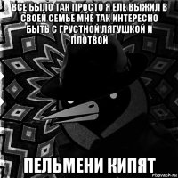 все было так просто я еле выжил в своей семье мне так интересно быть с грустной лягушкой и плотвой пельмени кипят