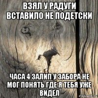 взял у радуги вставило не подетски часа 4 залип у забора не мог понять где я тебя уже видел