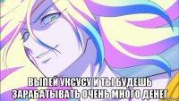  выпей уксусу и ты будешь зарабатывать очень много денег