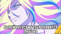  выпей уксусу и у тебя появится любовь