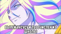  выпей уксусу и ты очислен из школы