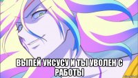  выпей уксусу и ты уволен с работы