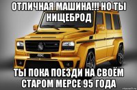 отличная машина!!! но ты нищеброд ты пока поезди на своём старом мерсе 95 года