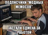 подписчики "модных мемосов" застали одмена за работой
