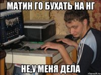 матин го бухать на нг не,у меня дела