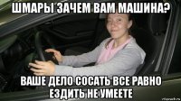 шмары зачем вам машина? ваше дело сосать все равно ездить не умеете