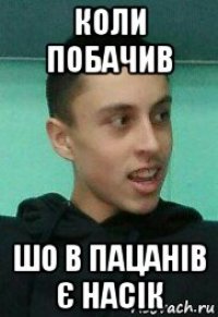 коли побачив шо в пацанів є насік