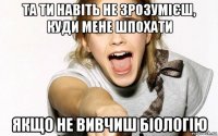 та ти навіть не зрозумієш, куди мене шпохати якщо не вивчиш біологію