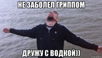 не заболел гриппом дружу с водкой))