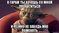 в гараж ты хочешь со мной прокатиться и резину не забудь мне поменять