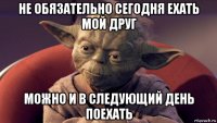 не обязательно сегодня ехать мой друг можно и в следующий день поехать