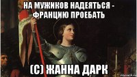 на мужиков надеяться - францию проебать (с) жанна дарк