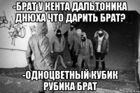 -брат у кента дальтоника днюха что дарить брат? -одноцветный кубик рубика брат