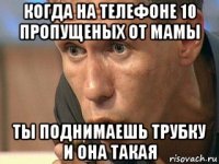 когда на телефоне 10 пропущеных от мамы ты поднимаешь трубку и она такая