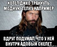 хотел дико трахнуть модную телку например вдруг подумал, что у ней внутри адовый скелет