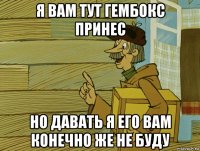 я вам тут гембокс принес но давать я его вам конечно же не буду