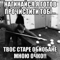 нагинайся я готов прочистити тобі... твоє старе обйобане мною очко!!