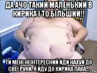 да ачо такий маленький в кирика і то більший!! ти мені неінтересний йди нахуй до свеї руки. я йду до кирика пака...