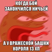 когда бой закончился ничьей а у вражеской башки короля 13 хп