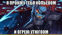 я пронжу тебя копьёоом и огрею утюгоом
