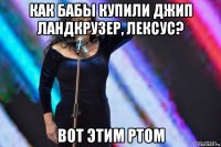 как бабы купили джип ландкрузер, лексус? вот этим ртом