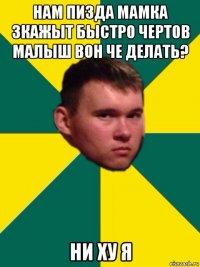 нам пизда мамка зкажыт быстро чертов малыш вон че делать? ни ху я