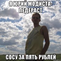 я юрий модиста- педераст сосу за пять рублей
